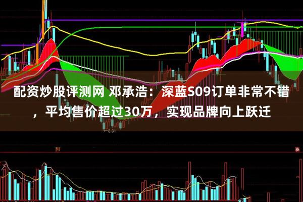 配资炒股评测网 邓承浩：深蓝S09订单非常不错，平均售价超过30万，实现品牌向上跃迁