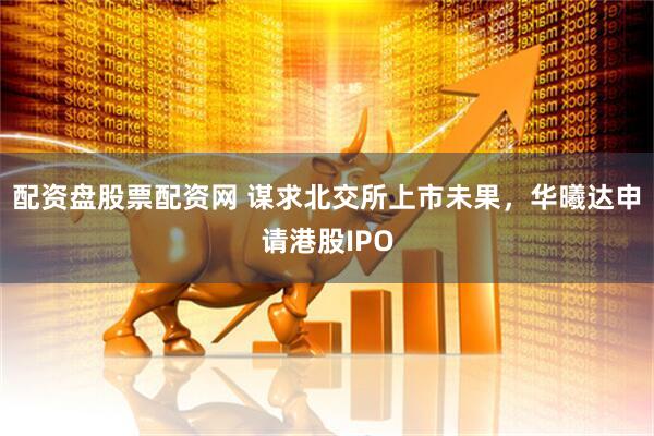配资盘股票配资网 谋求北交所上市未果，华曦达申请港股IPO