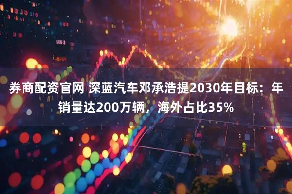 券商配资官网 深蓝汽车邓承浩提2030年目标：年销量达200万辆，海外占比35%