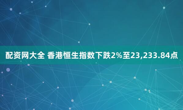 配资网大全 香港恒生指数下跌2%至23,233.84点