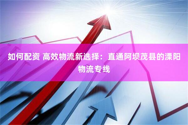 如何配资 高效物流新选择：直通阿坝茂县的溧阳物流专线