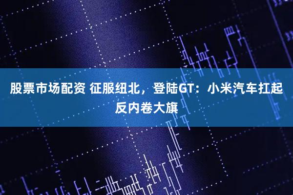 股票市场配资 征服纽北，登陆GT：小米汽车扛起反内卷大旗