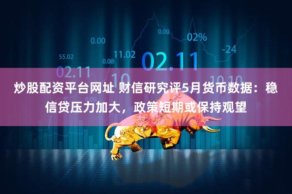 炒股配资平台网址 财信研究评5月货币数据：稳信贷压力加大，政策短期或保持观望