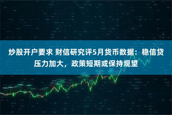 炒股开户要求 财信研究评5月货币数据：稳信贷压力加大，政策短期或保持观望
