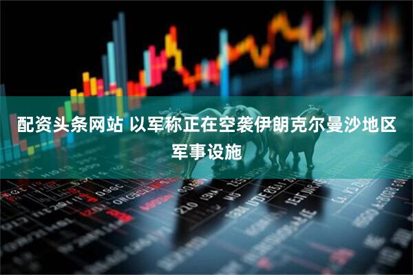 配资头条网站 以军称正在空袭伊朗克尔曼沙地区军事设施