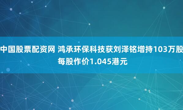 中国股票配资网 鸿承环保科技获刘泽铭增持103万股 每股作价1.045港元