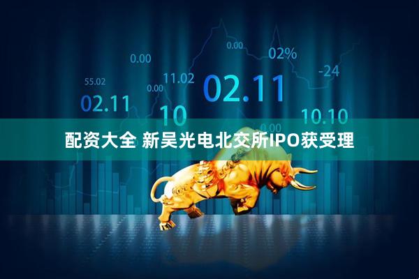 配资大全 新吴光电北交所IPO获受理