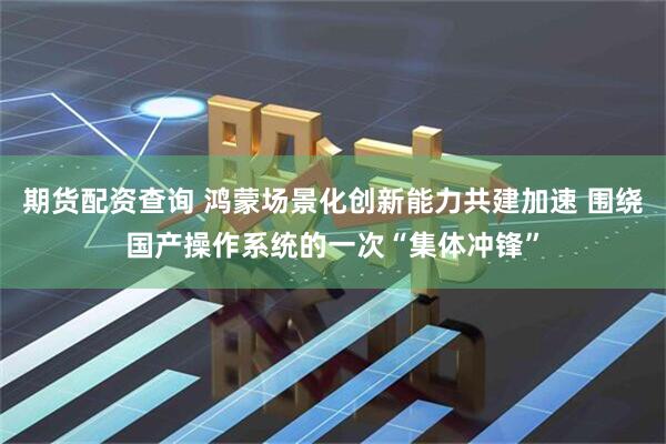 期货配资查询 鸿蒙场景化创新能力共建加速 围绕国产操作系统的一次“集体冲锋”