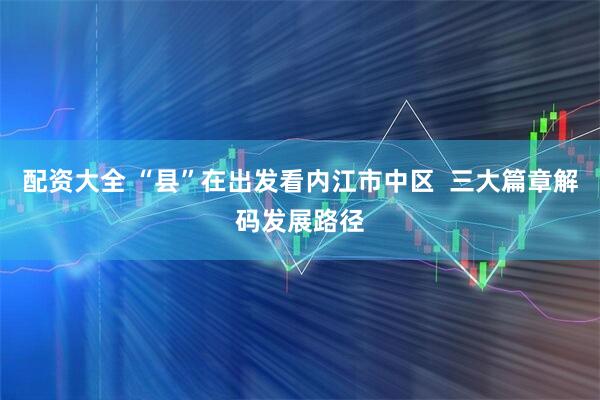 配资大全 “县”在出发看内江市中区  三大篇章解码发展路径