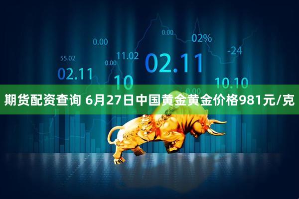 期货配资查询 6月27日中国黄金黄金价格981元/克