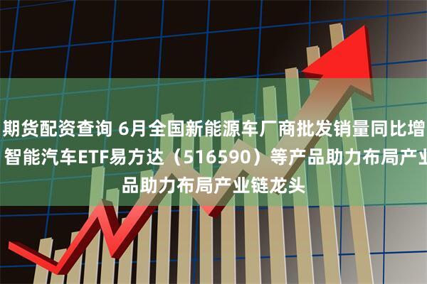 期货配资查询 6月全国新能源车厂商批发销量同比增近3成，智能汽车ETF易方达（516590）等产品助力布局产业链龙头