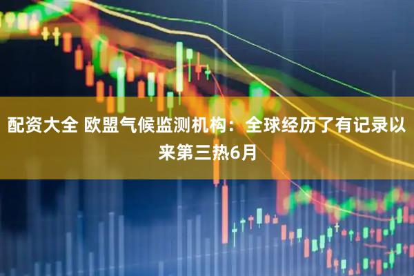 配资大全 欧盟气候监测机构：全球经历了有记录以来第三热6月