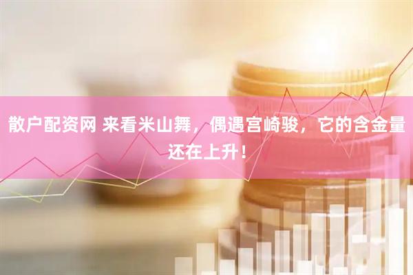 散户配资网 来看米山舞，偶遇宫崎骏，它的含金量还在上升！