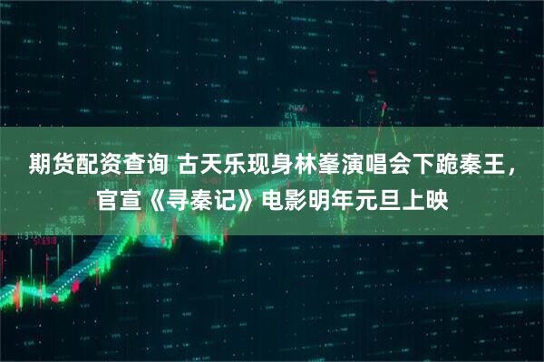 期货配资查询 古天乐现身林峯演唱会下跪秦王，官宣《寻秦记》电影明年元旦上映