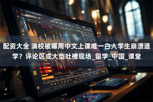 配资大全 澳校被曝用中文上课唯一白人学生崩溃退学？评论区成大型吐槽现场_留学_中国_课堂