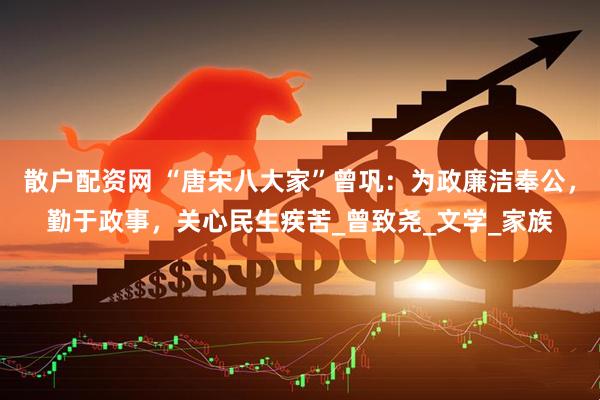 散户配资网 “唐宋八大家”曾巩：为政廉洁奉公，勤于政事，关心民生疾苦_曾致尧_文学_家族