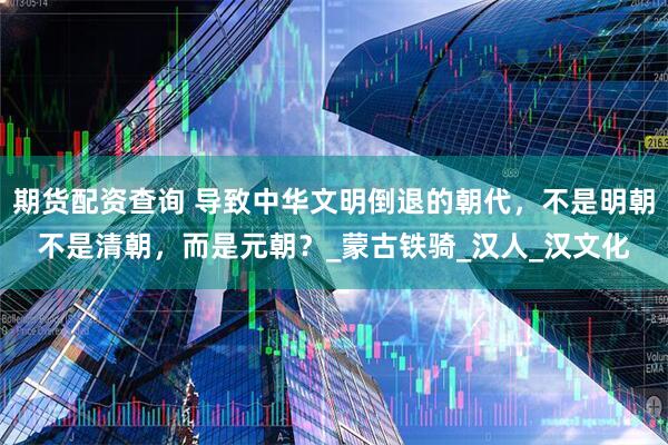 期货配资查询 导致中华文明倒退的朝代，不是明朝不是清朝，而是元朝？_蒙古铁骑_汉人_汉文化