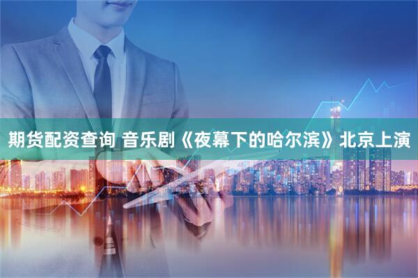 期货配资查询 音乐剧《夜幕下的哈尔滨》北京上演