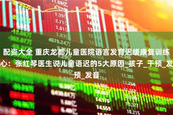 配资大全 重庆龙都儿童医院语言发育迟缓康复训练中心：张红琴医生说儿童语迟的5大原因_孩子_干预_发音