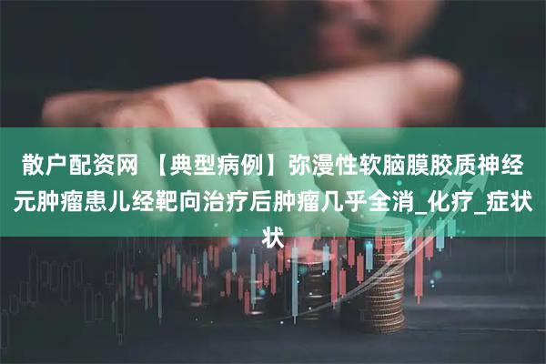 散户配资网 【典型病例】弥漫性软脑膜胶质神经元肿瘤患儿经靶向治疗后肿瘤几乎全消_化疗_症状