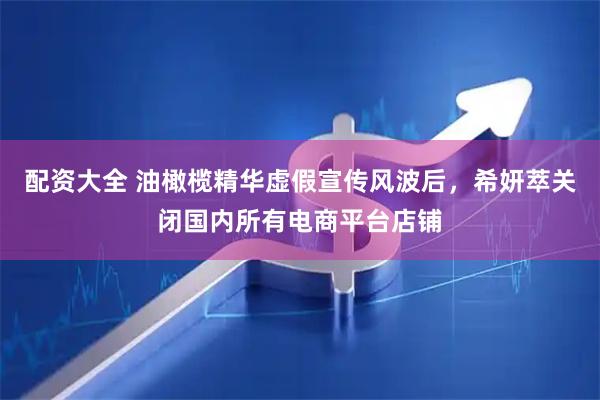 配资大全 油橄榄精华虚假宣传风波后，希妍萃关闭国内所有电商平台店铺