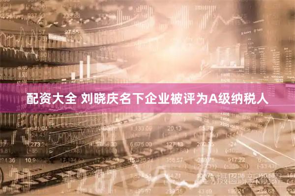 配资大全 刘晓庆名下企业被评为A级纳税人