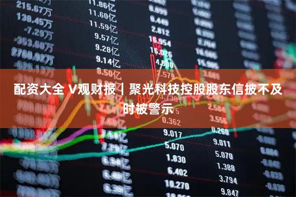 配资大全 V观财报｜聚光科技控股股东信披不及时被警示