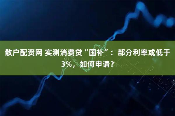 散户配资网 实测消费贷“国补”：部分利率或低于3%，如何申请？