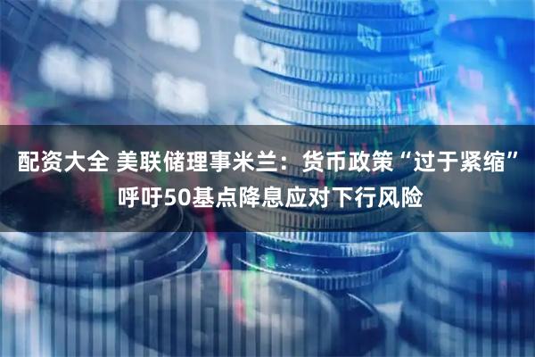 配资大全 美联储理事米兰：货币政策“过于紧缩” 呼吁50基点降息应对下行风险