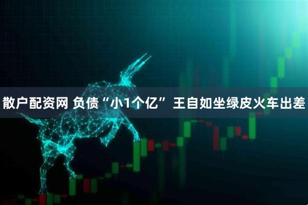 散户配资网 负债“小1个亿” 王自如坐绿皮火车出差