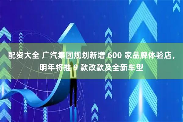 配资大全 广汽集团规划新增 600 家品牌体验店，明年将推 9 款改款及全新车型