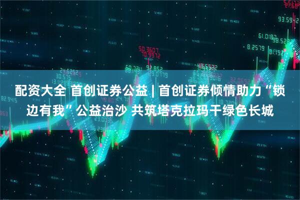配资大全 首创证券公益 | 首创证券倾情助力“锁边有我”公益治沙 共筑塔克拉玛干绿色长城