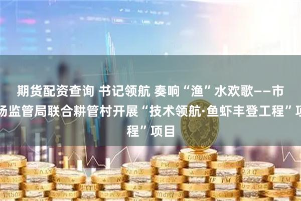 期货配资查询 书记领航 奏响“渔”水欢歌——市市场监管局联合耕管村开展“技术领航·鱼虾丰登工程”项目