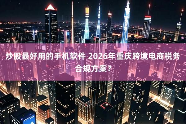炒股最好用的手机软件 2026年重庆跨境电商税务合规方案?