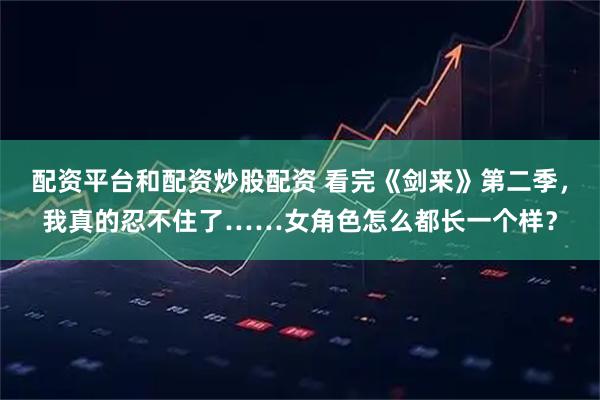 配资平台和配资炒股配资 看完《剑来》第二季，我真的忍不住了……女角色怎么都长一个样？