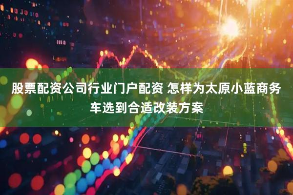股票配资公司行业门户配资 怎样为太原小蓝商务车选到合适改装方案
