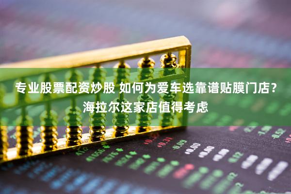 专业股票配资炒股 如何为爱车选靠谱贴膜门店？海拉尔这家店值得考虑