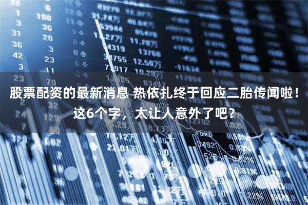 股票配资的最新消息 热依扎终于回应二胎传闻啦！这6个字，太让人意外了吧？
