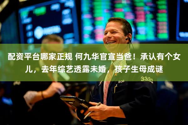 配资平台哪家正规 何九华官宣当爸！承认有个女儿，去年综艺透露未婚，孩子生母成谜