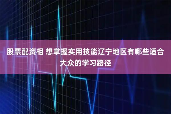 股票配资相 想掌握实用技能辽宁地区有哪些适合大众的学习路径