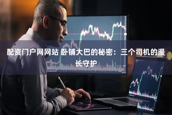 配资门户网网站 卧铺大巴的秘密：三个司机的漫长守护