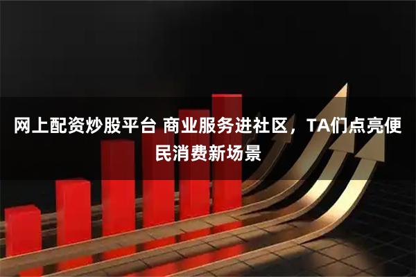 网上配资炒股平台 商业服务进社区，TA们点亮便民消费新场景