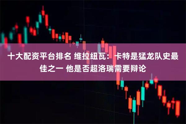 十大配资平台排名 维拉纽瓦：卡特是猛龙队史最佳之一 他是否超洛瑞需要辩论