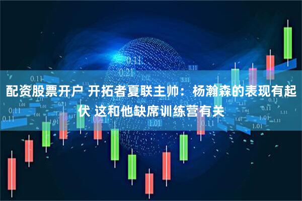 配资股票开户 开拓者夏联主帅：杨瀚森的表现有起伏 这和他缺席训练营有关