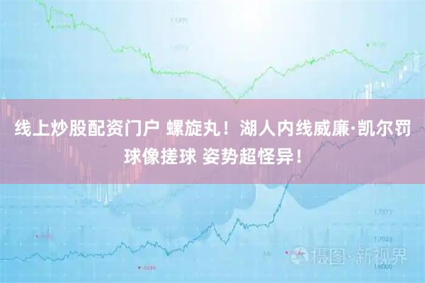 线上炒股配资门户 螺旋丸！湖人内线威廉·凯尔罚球像搓球 姿势超怪异！