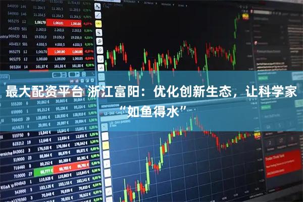 最大配资平台 浙江富阳：优化创新生态，让科学家“如鱼得水”