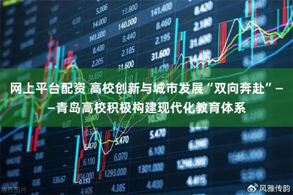 网上平台配资 高校创新与城市发展“双向奔赴”——青岛高校积极构建现代化教育体系