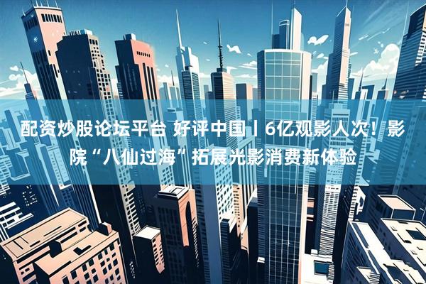 配资炒股论坛平台 好评中国丨6亿观影人次！影院“八仙过海”拓展光影消费新体验