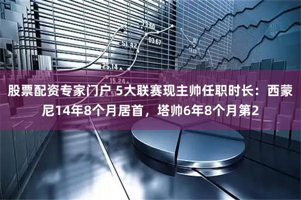 股票配资专家门户 5大联赛现主帅任职时长：西蒙尼14年8个月居首，塔帅6年8个月第2