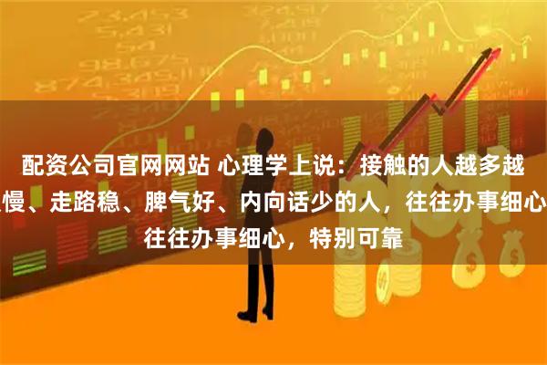 配资公司官网网站 心理学上说：接触的人越多越发现，吃饭慢、走路稳、脾气好、内向话少的人，往往办事细心，特别可靠